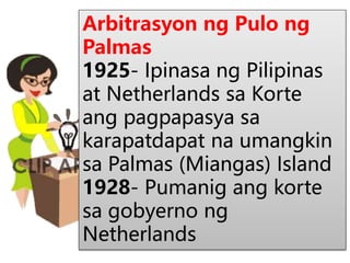 Arbitrasyon ng Pulo ng
Palmas
1925- Ipinasa ng Pilipinas
at Netherlands sa Korte
ang pagpapasya sa
karapatdapat na umangkin
sa Palmas (Miangas) Island
1928- Pumanig ang korte
sa gobyerno ng
Netherlands
 