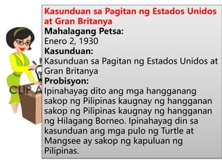 Kasunduan sa Pagitan ng Estados Unidos
at Gran Britanya
Mahalagang Petsa:
Enero 2, 1930
Kasunduan:
Kasunduan sa Pagitan ng Estados Unidos at
Gran Britanya
Probisyon:
Ipinahayag dito ang mga hangganang
sakop ng Pilipinas kaugnay ng hangganan
sakop ng Pilipinas kaugnay ng hangganan
ng Hilagang Borneo. Ipinahayag din sa
kasunduan ang mga pulo ng Turtle at
Mangsee ay sakop ng kapuluan ng
Pilipinas.
 