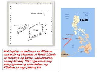 Naidagdag sa teritoryo na Pilipinas
ang pulo ng Mangsee at Turtle Islands
sa teritoryo ng bansa. Gayunpaman,
noong lamang 1947 ngasimula ang
pangngasiwa ng pamahalaan ng
Pilipinas sa mga pulong ito.
 