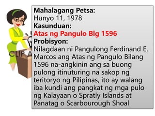 Mahalagang Petsa:
Hunyo 11, 1978
Kasunduan:
Atas ng Pangulo Blg 1596
Probisyon:
Nilagdaan ni Pangulong Ferdinand E.
Marcos ang Atas ng Pangulo Bilang
1596 na-angkinin ang sa buong
pulong itinuturing na sakop ng
teritoryo ng Pilipinas, ito ay walang
iba kundi ang pangkat ng mga pulo
ng Kalayaan o Spratly Islands at
Panatag o Scarbourough Shoal
 