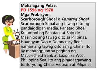 Mahalagang Petsa:
PD 1596 ng 1978
Mga Probisyon:
Scarborough Shoal o Panatag Shoal
Scarborough Shoal ang tawag dito ng
pandaigdigan media. Panatag Shoal,
Kulumpol ng Panatag, at Bajo de
Masinloc ang tawag dito sa Pilipinas.
Huangyan Dao o Democracy Reef
naman ang tawag dito san g China. Ito
ay matatagpuan sa pagitan ng
Macclesfield Bank at Luzon sa West
Philippine Sea. Ito ang pinagaagawang
teritoryo ng China, Vietnam at Pilipinas
 