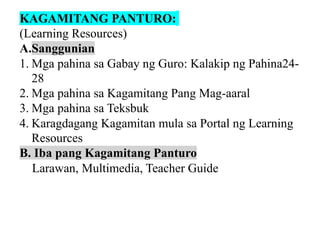 KAGAMITANG PANTURO:
(Learning Resources)
A.Sanggunian
1. Mga pahina sa Gabay ng Guro: Kalakip ng Pahina24-
28
2. Mga pahina sa Kagamitang Pang Mag-aaral
3. Mga pahina sa Teksbuk
4. Karagdagang Kagamitan mula sa Portal ng Learning
Resources
B. Iba pang Kagamitang Panturo
Larawan, Multimedia, Teacher Guide
 