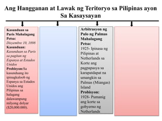 Ang Hangganan at Lawak ng Teritoryo sa Pilipinas ayon
Sa Kasaysayan
Kasunduan sa
Paris Mahalagang
Petsa:
Disyembre 10, 1898
Kasunduan:
Kasunduan sa Paris
sa pagitan ng
Espanya at Estados
Unidos
Probisyon:Sa
kasunduang ito
ipinagkaloob ng
Espanya sa Estados
Unidos ang
Pilipinas sa
halagang
dalawampung
milyong dolyar
($20,000.000).
Arbitrasyon ng
Pulo ng Palmas
Mahalagang
Petsa:
1925- Ipinasa ng
Pilipinas at
Netherlands sa
Korte ang
pagpapasya sa
karapatdapat na
umangkin sa
Palmas (Miangas)
Island
Probisyon:
1928- Pumanig
ang korte sa
gobyerno ng
Netherlands
 