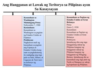 Ang Hangganan at Lawak ng Teritoryo sa Pilipinas ayon
Sa Kasaysayan
Kasunduan sa
Washington
Mahalagang Petsa:
Nobyembre 7, 1900
Kasunduan:
Kasunduan sa
Washington sa pagitan
ng Estados Unidos at
Espanya
Probisyon:
Nagkaroon muli ng
kasunduan sa pagitan
ang Espanya at
Estados Unidos kung
saan sa pagkakataong
ito nadagdag ang mga
pulo sa Sulu, Sibuto, at
Cagayan de Tawi-tawi
sa teritoryo ng
Pilipinas.
Kasunduan sa Pagitan ng
Estados Unidos at Gran
Britanya
Petsa:
Enero 2, 1930
Kasunduan:
Kasunduan sa Pagitan ng
Estados Unidos at Gran
Britanya
Probisyon:
Ipinahayag dito ang mga
hangganang sakop ng
Pilipinas kaugnay ng
hangganan sakop ng
Pilipinas kaugnay ng
hangganan ng Hilagang
Borneo. Ipinahayag din sa
kasunduan ang mga pulo ng
Turtle at Mangsee ay sakop
ng kapuluan ng Pilipinas.
 
