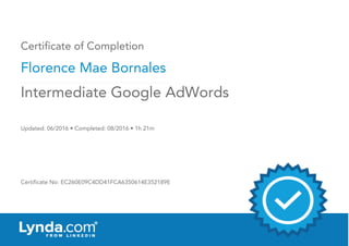 Certificate of Completion
Florence Mae Bornales
Updated: 06/2016 • Completed: 08/2016 • 1h 21m
Certificate No: EC260E09C4DD41FCA6350614E352189E
Intermediate Google AdWords
 