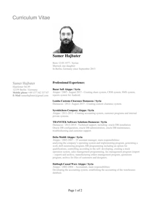 Page 1 of 2
Curriculum Vitae
Samer Hajbater
Haarlemer Str.89
12359 Berlin / Germany
Mobile phone +49 157 342 537 07
E-Mail samerhajbater@gmail.com
Samer Hajbater
Born 12.05.1977 / Syrian
Married, one daughter
In Berlin, Germany since September 2015
Professional Experience:
Bazar Soft Aleppo / Syria
Aleppo / 2007- August 2015 - Creating share system, CRM system, SMS system,
reports system for Android.
Lamha Customs Clearance Damascus / Syria
Damascus / 2012- August 2015 - Creating custom clearance system.
Syrokitchens Company Aleppo / Syria
Aleppo / 2011-2012 - Creating accounting system, customer programs and internal
private systems.
TRANSTEK Software Solutions Damascus / Syria
Damascus / 2012-2014 - Technical support, including: oracle DB installation
Oracle DB configuration, oracle DB administration, oracle DB maintenance,
troubleshooting and customer support.
Delta Mobili Aleppo / Syria
Aleppo / 2005-2007 - IT assistant manager, main responsibilities:
analyzing the company’s operating system and implementing program, generating a
work shift monitoring program, HR programming including an option for
qualifications, controlling according to the self- developing, creating a stock
operation system, sales management programming, fax management program (import
– export) and archive, manufacturing orders management program, quotations
program, archive for files of customers and designers.
Dabbagh Casual Ware Aleppo / Syria
Aleppo / 2002-2004 – Accountant, main responsibilities:
Developing the accounting system, establishing the accounting of the warehouses
database.
 