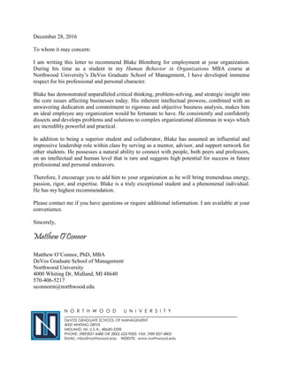 December 28, 2016
To whom it may concern:
I am writing this letter to recommend Blake Blomberg for employment at your organization.
During his time as a student in my Human Behavior in Organizations MBA course at
Northwood University’s DeVos Graduate School of Management, I have developed immense
respect for his professional and personal character.
Blake has demonstrated unparalleled critical thinking, problem-solving, and strategic insight into
the core issues affecting businesses today. His inherent intellectual prowess, combined with an
unwavering dedication and commitment to rigorous and objective business analysis, makes him
an ideal employee any organization would be fortunate to have. He consistently and confidently
dissects and develops problems and solutions to complex organizational dilemmas in ways which
are incredibly powerful and practical.
In addition to being a superior student and collaborator, Blake has assumed an influential and
impressive leadership role within class by serving as a mentor, advisor, and support network for
other students. He possesses a natural ability to connect with people, both peers and professors,
on an intellectual and human level that is rare and suggests high potential for success in future
professional and personal endeavors.
Therefore, I encourage you to add him to your organization as he will bring tremendous energy,
passion, rigor, and expertise. Blake is a truly exceptional student and a phenomenal individual.
He has my highest recommendation.
Please contact me if you have questions or require additional information. I am available at your
convenience.
Sincerely,
Matthew O’Connor
Matthew O’Connor, PhD, MBA
DeVos Graduate School of Management
Northwood University
4000 Whiting Dr, Midland, MI 48640
570-406-5217
oconnorm@northwood.edu
N O R T H W O O D U N I V E R S I T Y
DeVOS GRADUATE SCHOOL OF MANAGEMENT
4000 WHITING DRIVE
MIDLAND, MI, U.S.A., 48640-2398
PHONE: (989)837-4488 OR (800) 622-9000 FAX: (989 837-4800
EMAIL: mba@northwood.edu WEBSITE: www.northwood.edu
 