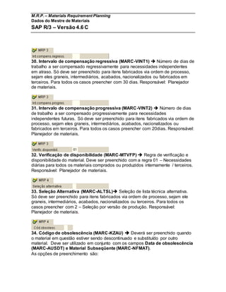M.R.P. – Materials Requirement Planning
Dados do Mestre de Materiais
SAP R/3 – Versão 4.6 C
30. Intervalo de compensação regressiva (MARC-VINT1)  Número de dias de
trabalho a ser compensado regressivamente para necessidades independentes
em atraso. Só deve ser preenchido para itens fabricados via ordem de processo,
sejam eles graneis, intermediários, acabados, nacionalizados ou fabricados em
terceiros. Para todos os casos preencher com 30 dias. Responsável: Planejador
de materiais.
31. Intervalo de compensação progressiva (MARC-VINT2)  Número de dias
de trabalho a ser compensado progressivamente para necessidades
independentes futuras. Só deve ser preenchido para itens fabricados via ordem de
processo, sejam eles graneis, intermediários, acabados, nacionalizados ou
fabricados em terceiros. Para todos os casos preencher com 20dias. Responsável:
Planejador de materiais.
32. Verificação de disponibilidade (MARC-MTVFP)  Regra de verificação e
disponibilidade do material. Deve ser preenchido com a regra 01 – Necessidades
diárias para todos os materiais comprados ou produzidos internamente / terceiros.
Responsável: Planejador de materiais.
33. Seleção Alternativa (MARC-ALTSL) Seleção de lista técnica alternativa.
Só deve ser preenchido para itens fabricados via ordem de processo, sejam ele
graneis, intermediários, acabados, nacionalizados ou terceiros. Para todos os
casos preencher com 2 – Seleção por versão de produção. Responsável:
Planejador de materiais.
34. Código de obsolescência (MARC-KZAU)  Deverá ser preenchido quando
o material em questão estiver sendo descontinuado e substituído por outro
material. Deve ser utilizado em conjunto com os campos Data de obsolescência
(MARC-AUSDT) e Material Subseqüente (MARC-NFMAT).
As opções de preenchimento são:
 