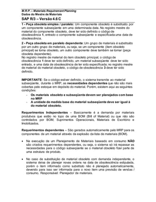 M.R.P. – Materials Requirement Planning
Dados do Mestre de Materiais
SAP R/3 – Versão 4.6 C
1 - Peça obsoleta simples / paralelo: Um componente obsoleto é substituído por
um componente subseqüente em uma determinada data. No registro mestre do
material do componente obsoleto, deve ter sido definido o código de
obsolescência 1, entrado o componente subseqüente e especificada uma data de
obsolescência.
2 - Peça obsoleta em paralelo dependente: Um grupo de materiais é substituído
por um outro grupo de materiais, ou seja, se um componente (item obsoleto
principal) se torna obsoleto, um outro componente deve também se tornar (peça
obsoleta dependente).
No registro mestre de material do item obsoleto principal, o código de
obsolescência 1 deve ter sido definido, um material subseqüente deve ter sido
entrado, e uma data de obsolescência de ter sido especificada; no registro mestre
de material do material obsoleto, o código de obsolescência 3 deve ter sido
definido.
IMPORTANTE: Se o código estiver definido, o sistema transmite ao material
subseqüente, durante o MRP, as necessidades dependentes que não são mais
cobertas pelo estoque em depósito do material. Porém, existem aqui as seguintes
condições:
- Os materiais obsoleto e subseqüente devem ser planejados com base
no MRP
- A unidade de medida base do material subseqüente deve ser igual à
do material obsoleto.
Requerimentos Independentes – Basicamente é a demanda por materiais
produtivos que estão no topo de uma BOM (Bill of Material) ou que não são
controlados por BOM, Suprimentos Operacionais, Materiais de Escritório e
Imobilizados.
Requerimentos dependentes – São gerados automaticamente pelo MRP para os
componentes de um material através da explosão da lista de materiais (BOM).
 Na execução de um Planejamento de Materiais baseado em consumo NÃO
são criados requerimentos dependentes, ou seja, o sistema só irá repassar as
necessidades para o código subseqüente se o material obsoleto fizer parte de
uma estrutura de produto.
 No caso de substituição de material obsoleto com demanda independente, o
sistema deixa de planejar novas ordens na data de obsolescência estipulada,
porém o item informado como substituto não é planejado automaticamente,
devendo para isso ser informada para o novo item uma previsão de vendas /
consumo. Responsável: Planejador de materiais.
 