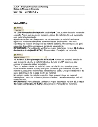 M.R.P. – Materials Requirement Planning
Dados do Mestre de Materiais
SAP R/3 – Versão 4.6 C
Visão MRP-4
35. Data de Obsolescência (MARC-AUSDT)  Data, a partir da qual o material é
obsoleto. Assim que não existir mais um estoque do material, ele será substituído
pelo material subseqüente.
A partir desta data, no planejamento de necessidades de material, o sistema
reporta ao material subseqüente as necessidades dependentes, não mais
supridas pelo estoque em depósito do material obsoleto. O sistema passa a gerar
propostas de pedidos apenas para o material subseqüente.
IMPORTANTE: Para utilização, verificar as regras detalhadas no item 22. Código
de obsolescência (MARC-KZAU). Responsável: Planejador de materiais.
36. Material Subseqüente (MARC-NFMAT)  Número do material, através do
qual o sistema substitui o material obsoleto durante o MRP, assim que seu
estoque em depósito estiver esgotado.
Tanto no registro mestre de material, como na lista técnica, o usuário pode
especificar um material subseqüente para o material que se tornará obsoleto. O
material subseqüente determinado na lista técnica possui uma prioridade maior do
que o determinado no registro mestre de material.
No registro mestre de material, o usuário deve sempre indicar um material
subseqüente, para que o sistema possa conhecê-lo, caso ele não esteja indicado
na lista técnica.
IMPORTANTE: Para utilização, verificar as regras detalhadas no item 22. Código
de obsolescência (MARC-KZAU). Responsável: Planejador de materiais.
 