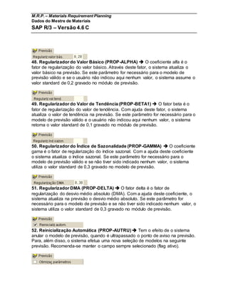 M.R.P. – Materials Requirement Planning
Dados do Mestre de Materiais
SAP R/3 – Versão 4.6 C
48. Regularizador do Valor Básico (PROP-ALPHA)  O coeficiente alfa é o
fator de regularização do valor básico. Através deste fator, o sistema atualiza o
valor básico na previsão. Se este parâmetro for necessário para o modelo de
previsão válido e se o usuário não indicou aqui nenhum valor, o sistema assume o
valor standard de 0,2 gravado no módulo de previsão.
49. Regularizador do Valor de Tendência (PROP-BETA1)  O fator beta é o
fator de regularização do valor de tendência. Com ajuda deste fator, o sistema
atualiza o valor de tendência na previsão. Se este parâmetro for necessário para o
modelo de previsão válido e o usuário não indicou aqui nenhum valor, o sistema
retoma o valor standard de 0,1 gravado no módulo de previsão.
50. Regularizador do Índice de Sazonalidade (PROP-GAMMA)  O coeficiente
gama é o fator de regularização do índice sazonal. Com a ajuda deste coeficiente
o sistema atualiza o índice sazonal. Se este parâmetro for necessário para o
modelo de previsão válido e se não tiver sido indicado nenhum valor, o sistema
utiliza o valor standard de 0,3 gravado no modelo de previsão.
51. Regularizador DMA (PROP-DELTA)  O fator delta é o fator de
regularização do desvio médio absoluto (DMA). Com a ajuda deste coeficiente, o
sistema atualiza na previsão o desvio médio absoluto. Se este parâmetro for
necessário para o modelo de previsão e se não tiver sido indicado nenhum valor, o
sistema utiliza o valor standard de 0,3 gravado no módulo de previsão.
52. Reinicialização Automática (PROP-AUTRU)  Tem o efeito de o sistema
anular o modelo de previsão, quando é ultrapassado o ponto de aviso na previsão.
Para, além disso, o sistema efetua uma nova seleção de modelos na seguinte
previsão. Recomenda-se manter o campo sempre selecionado (flag ativo).
 
