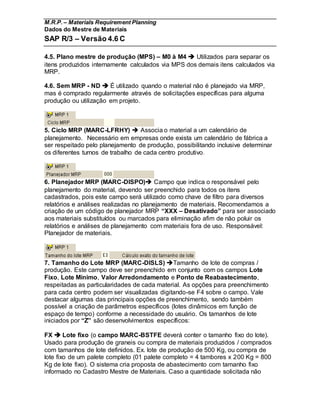 M.R.P. – Materials Requirement Planning
Dados do Mestre de Materiais
SAP R/3 – Versão 4.6 C
4.5. Plano mestre de produção (MPS) – M0 à M4  Utilizados para separar os
itens produzidos internamente calculados via MPS dos demais itens calculados via
MRP.
4.6. Sem MRP - ND  É utilizado quando o material não é planejado via MRP,
mas é comprado regularmente através de solicitações específicas para alguma
produção ou utilização em projeto.
5. Ciclo MRP (MARC-LFRHY)  Associa o material a um calendário de
planejamento. Necessário em empresas onde exista um calendário de fábrica a
ser respeitado pelo planejamento de produção, possibilitando inclusive determinar
os diferentes turnos de trabalho de cada centro produtivo.
6. Planejador MRP (MARC-DISPO) Campo que indica o responsável pelo
planejamento do material, devendo ser preenchido para todos os itens
cadastrados, pois este campo será utilizado como chave de filtro para diversos
relatórios e análises realizadas no planejamento de materiais. Recomendamos a
criação de um código de planejador MRP “XXX – Desativado” para ser associado
aos materiais substituídos ou marcados para eliminação afim de não poluir os
relatórios e análises de planejamento com materiais fora de uso. Responsável:
Planejador de materiais.
7. Tamanho do Lote MRP (MARC-DISLS) Tamanho de lote de compras /
produção. Este campo deve ser preenchido em conjunto com os campos Lote
Fixo, Lote Mínimo, Valor Arredondamento e Ponto de Reabastecimento,
respeitadas as particularidades de cada material. As opções para preenchimento
para cada centro podem ser visualizadas digitando-se F4 sobre o campo. Vale
destacar algumas das principais opções de preenchimento, sendo também
possível a criação de parâmetros específicos (lotes dinâmicos em função de
espaço de tempo) conforme a necessidade do usuário. Os tamanhos de lote
iniciados por “Z” são desenvolvimentos específicos:
FX  Lote fixo (o campo MARC-BSTFE deverá conter o tamanho fixo do lote).
Usado para produção de graneis ou compra de materiais produzidos / comprados
com tamanhos de lote definidos. Ex. lote de produção de 500 Kg, ou compra de
lote fixo de um palete completo (01 palete completo = 4 tambores x 200 Kg = 800
Kg de lote fixo). O sistema cria proposta de abastecimento com tamanho fixo
informado no Cadastro Mestre de Materiais. Caso a quantidade solicitada não
 