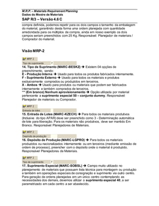 M.R.P. – Materials Requirement Planning
Dados do Mestre de Materiais
SAP R/3 – Versão 4.6 C
compra definida, podemos repetir para os dois campos o tamanho da embalagem
do material, garantindo desta forma uma ordem planejada com quantidade
arredondada para os múltiplos de compra, ainda em nosso exemplo os dois
campos seriam preenchidos com 25 Kg. Responsável: Planejador de materiais /
Comprador do material.
Visão MRP-2
14. Tipo de Suprimento (MARC-BESKZ)  Existem 04 opções de
preenchimento, sendo:
E - Produção Interna  Usado para todos os produtos fabricados internamente.
F - Suprimento Externo  Usado para todos os materiais e produtos
exclusivamente comprados ou produzidos em terceiros.
X - Ambos  Usado para produtos ou materiais que podem ser fabricados
internamente e também comprados de terceiros.
““ (Em branco) Nenhum aprovisionamento  Opção utilizada por material
pertencente a suprimento especial 50 – conjunto dummy. Responsável:
Planejador de materiais ou Comprador.
15. Entrada de Lotes (MARC-KZECH)  Para todos os materiais produtivos
(Inclusive do tipo APAR) deve ser preenchido como 3 - Determinação automática
de lote para liberação. Para os materiais não produtivos, deve ser mantido Em
Branco. Responsável Planejadores de Materiais.
16. Depósito de Produção (MARC-LGPRO)  Para todos os materiais
produzidos ou nacionalizados internamente ou em terceiros (mediante emissão de
ordem de processo), preencher com o depósito onde o material é produzido.
Responsável Planejadores de Materiais.
17. Suprimento Especial (MARC-SOBSL)  Campo muito utilizado no
planejamento de materiais que possuam lista técnica para montagem ou produção
e também em operações especiais de consignação e suprimento via outro centro.
Para geração de ordens planejadas em um único centro contemplando as
necessidades dos demais, devemos utilizar o suprimento especial 40, a ser
parametrizado em cada centro a ser abastecido.
 
