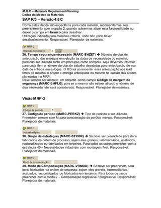 M.R.P. – Materials Requirement Planning
Dados do Mestre de Materiais
SAP R/3 – Versão 4.6 C
Como estes dados são específicos para cada material, recomendamos seu
preenchimento com a opção 2, quando quisermos ativar esta funcionalidade ou
deixar o campo em branco para desativar.
Utilização indicada para materiais críticos, onde não pode haver
desabastecimento. Responsável: Planejador de materiais.
26. Tempo segurança necessário (MARC-SHZET)  Número de dias de
antecipação das entregas em relação às datas de necessidade do material,
podendo ser utilizado tanto em produção como compras. Aqui devemos informar
para cada item o número de dias de trabalho desejados para antecipação de sua
data de entrada em estoque. O R/3 irá acrescentar essa antecipação aos lead
times do material e propor a entrega antecipada do mesmo no cálculo das ordens
planejadas no MRP.
Deve sempre ser utilizado em conjunto como campo Código de margem de
segurança (MARC-SHFLG), pois se o mesmo não estiver ativado o número de
dias informado não será considerado. Responsável: Planejador de materiais.
Visão MRP-3
27. Código de período (MARC-PERKZ)  Tipo de período a ser utilizado.
Preencher sempre com M para consideração do perí0do mensal. Responsável:
Planejador de materiais.
28. Grupo de estratégias (MARC-STRGR)  Só deve ser preenchido para itens
fabricados via ordem de processo, sejam eles graneis, intermediários, acabados,
nacionalizados ou fabricados em terceiros. Para todos os casos preencher com a
estratégia 40 – Necessidades industriais com montagem final. Responsável:
Planejador de materiais.
29. Modo de Compensação (MARC-VRMOD)  Só deve ser preenchido para
itens fabricados via ordem de processo, sejam eles graneis, intermediários,
acabados, nacionalizados ou fabricados em terceiros. Para todos os casos
preencher com o modo 2 – Compensação regressiva / progressiva. Responsável:
Planejador de materiais.
 