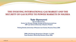 Tade Oyewunmi
Doctoral Researcher
Center for Climate Change, Energy and Environmental Law
UEF Law School. University of Eastern Finland
Visiting Scholar, University of Houston Law Center, Houston,Texas, USA
TMSL 2015 Energy Symposium, October 1-2, 2015
Texas Southern University, Houston,Texas, USA
01-Oct-15 1
 