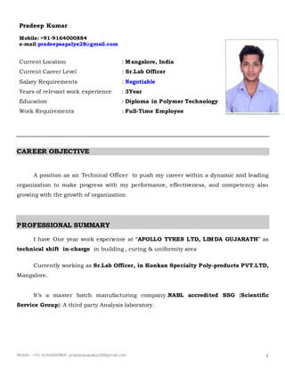 Mobile: +91-9164000884: pradeepsapalya28@gmail.com 1
Pradeep Kumar
Mobile: +91-9164000884
e-mail:pradeepsapalya28@gmail.com
Current Location : Mangalore, India
Current Career Level : Sr.Lab Officer
Salary Requirements : Negotiable
Years of relevant work experience : 3Year
Education : Diploma in Polymer Technology
Work Requirements : Full-Time Employee
CAREER OBJECTIVE
A position as an Technical Officer to push my career within a dynamic and leading
organization to make progress with my performance, effectiveness, and competency also
growing with the growth of organization.
PROFESSIONAL SUMMARY
I have One year work experience at “APOLLO TYRES LTD, LIMDA GUJARATH” as
technical shift in-charge in building , curing & uniformity area
Currently working as Sr.Lab Officer, in Konkan Specialty Poly-products PVT.LTD,
Mangalore.
It’s a master batch manufacturing company.NABL accredited SSG (Scientific
Service Group): A third party Analysis laboratory.
 