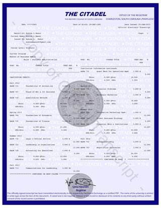 THE CITADEL OFFICE OF THE REGISTRAR
THE MILITARY COLLEGE OF SOUTH CAROLINA CHARLESTON, SOUTH CAROLINA 29409-6550
THE CITADEL THE CITADEL THE CITADEL THE CIRADEL THE
DEL THE CITADEL THE CITADEL THE CITADEL THE CITADEL
CITADEL THE CITADEL THE CITADEL THE CITADEL THE CITA
ADEL THE CITADEL THE CITADEL THE CITADEL THE CITADEL
THE CITADEL THE CITADEL THE CITADEL THE CITADEL THE
L THE CITADEL THE CITADEL THE CITADEL THE CITADEL T
TADEL THE CITADEL THE CITADEL THE CITADEL THE CITADE
DEL THE CITADEL THE CITADEL THE CITADEL THE CITADEL
THE CITADEL THE CITADEL THE CITADEL THE CITADEL THE
ADEL THE CITADEL THE CITADEL THE CITADEL THE CITADEL
E CITADEL THE CITADEL THE CITADEL THE CITADEL THE CIT
EL THE CITADEL THE CITADEL THE CITADEL THE CITADEL
CITADEL THE CITADEL THE CITADEL THE CITADEL THE CITA
EL THE CITADEL THE CITADEL THE CITADEL THE CITADEL
THE CITADEL THE CITADEL THE CITADEL THE CITADEL THE
ADEL THE CITADEL THE CITADEL THE CITADEL THE CITADEL
E CITADEL THE CITADEL THE CITADEL THE CITADEL THE CIT
EL THE CITADEL THE CITADEL THE CITADEL THE CITADEL
CITADEL THE CITADEL THE CITADEL THE CITADEL THE CITA
EL THE CITADEL THE CITADEL THE CITADEL THE CITADEL
THE CITADEL THE CITADEL THE CITADEL THE CITADEL THE
ADEL THE CITADEL THE CITADEL THE CITADEL THE CITADEL
E CITADEL THE CITADEL THE CITADEL THE CITADEL THE CIT
EL THE CITADEL THE CITADEL THE CITADEL THE CITADEL
CITADEL THE CITADEL THE CITADEL THE CITADEL THE CITA
EL THE CITADEL THE CITADEL THE CITADEL THE CITADEL
THE CITADEL THE CITADEL THE CITADEL THE CITADEL THE
Sylvia Nesmith
Registrar
This officially signed transcript has been transmitted electronically to the recipient by Parchment Exchange as a certified PDF. The name of the university is printed
in white type across the face of the document. A raised seal is not required. Release of this record or disclosure of its contents to any third party without written
consent of the record owner is prohibited.
SSN: *****2065 Date of Birth: 29-DEC-1981 Date Issued: 02-JAN-2015
Official Electronic Transcript
Record of: Andrea L Mason Page: 1
Current Name: Andrea L Mason
Issued To: Andrea L. Mason
andreamason81@gmail.com
Course Level: Graduate
Current Program
Master of Business Admin
Major : Business Administration SUBJ NO. COURSE TITLE CRED GRD R
PTS
SUBJ NO. COURSE TITLE CRED GRD R _________________________________________________________________
PTS Institution Information continued:
_________________________________________________________________ BADM 731 Quant Meth for Operations Mgmt 3.000 B
9.000
INSTITUTION CREDIT: Ehrs: 6.000 QPts: 19.500
GPA-Hrs: 6.000 GPA: 3.250
Fall 2012
BADM 701 Foundations of Accounting 3.000 B Spring 2014
9.000 BADM 734 Financial Problems 3.000 B
BADM 707 Found of Mkt & Int Business 3.000 A 9.000
12.000 BADM 737 Strategic Marketing 3.000 B
BADM 710 Quantitative Methods 3.000 B 9.000
9.000 Ehrs: 6.000 QPts: 18.000
Ehrs: 9.000 QPts: 30.000 GPA-Hrs: 6.000 GPA: 3.000
GPA-Hrs: 9.000 GPA: 3.333
Summer 2014
Spring 2013 BADM 719 Information Technology Mgmt. 3.000 A
BADM 704 Foundations of Economics 3.000 B+ 12.000
10.500 BADM 740 Global Business Strategy 3.000 B
BADM 725 Foundations of Finance 3.000 B+ 9.000
10.500 BADM 792 Financial Mkts & Institutions 3.000 A
Ehrs: 6.000 QPts: 21.000 12.000
GPA-Hrs: 6.000 GPA: 3.500 Ehrs: 9.000 QPts: 33.000
GPA-Hrs: 9.000 GPA: 3.666
Summer 2013
BADM 716 Legal & Ethical Environ 3.000 A Fall 2014
12.000 BADM 752 Entrepreneurship 3.000 A
BADM 722 Leadership in Organizations 3.000 A 12.000
12.000 BADM 762 Negotiation Strategies 3.000 A
BADM 728 Accounting for Executives 3.000 B 12.000
9.000 Ehrs: 6.000 QPts: 24.000
Ehrs: 9.000 QPts: 33.000 GPA-Hrs: 6.000 GPA: 4.000
GPA-Hrs: 9.000 GPA: 3.666 ********************* CONTINUED ON PAGE 2 ********************
Fall 2013
BADM 713 Communications for Leadership 3.000 B+
10.500
******************** CONTINUED ON NEXT COLUMN *******************
-
CopyofOfficialTranscript
-
 