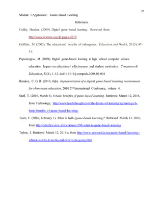 10
Module 3 Application: Game-Based Learning
References
Coffey, Heather. (2009). Digital game-based learning. Retrieved from:
http://www.learnnc.org/lp/pages/4970
Griffiths, M. (2002). The educational benefits of videogames. Education and Health, 20 (3), 47-
51.
Papastergiou, M. (2009). Digital game-based learning in high school computer science
education: Impact on educational effectiveness and student motivation. Computers &
Education, 52(1), 1-12. doi:10.1016/j.compedu.2008.06.004
Ramirez, C. G. R. (2010, July). Implementation of a digital game-based learning environment
for elementary education. 2010 2nd International Conference, volume 4.
Staff, T. (2016, March 4). 6 basic benefits of game-based learning. Retrieved March 12, 2016,
from Technology, http://www.teachthought.com/the-future-of-learning/technology/6-
basic-benefits-of-game-based-learning/
Team, E. (2016, February 1). What is GBL (game-based learning)? Retrieved March 12, 2016,
from http://edtechreview.in/dictionary/298-what-is-game-based-learning
Trybus, J. Retrieved March 12, 2016 a, from http://www.newmedia.org/game-based-learning--
what-it-is-why-it-works-and-where-its-going.html
 