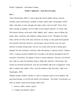 3
Module 3 Application: Game-Based Learning
Module 3 Application: Game-Based Learning
Part 1.
“Game based learning (GBL) is a type of game play that has defined learning outcomes.
Generally, game based learning is designed to balance subject matter with gameplay and the
ability of the player to retain and apply said subject matter to the real world” (Team, 2016).
GBL is growing in popularity due to its ability to teach students important 21st century skills.
With teachers focusing on the needs of their ‘digitally native’ students, many are finding that
gaming offers a connection that traditional teaching practices do not. Throughout the United
States, and the rest of the world, many classrooms are moving to a more game-based approach.
One researcher stated that “Interviews with the players showed that they were very much
interested in learning through games and were even excited about the idea of having games
integrated into their educational curriculum rather than listening to classroom lectures” (Ramirez,
2010). A separate researcher identified that “According to the informal data gathered from the
researcher’s observations, the students of Group A seemed enthusiastic when they were told that
they would use a game for educational purpose. During their interaction with the game, they
seemed very absorbed and interested in the task, and exhibited high levels of engagement in their
effort to maintain their number of lives, reach the termination flags and achieve a high score”
(Papastergiou, 2009).
Although keeping a student’s attention to a task is an important aspect to lesson planning with
game-based learning, it is not the only benefit to the technology. The website Teachthought.com
offers six benefits of game-based learning (Staff, 2016)
1. Increase a child’s memory capacity
2. Computer and simulation fluency
 