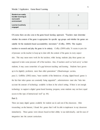 5
Module 3 Application: Game-Based Learning
Student can easily
transfer learning to
real-world
environment
X X
Learnerisactively
engaged
X X
Of course there are also cons to the game-based learning approach. "Teachers must determine
whether the content of the game is appropriate for specific age groups and whether the games are
suitable for the standards-based accountability movement." (Coffey, 2009). This requires
teachers to research and play the game in its entirety. Coffey (2009) adds, “it seems to put a lot
of pressure on the teacher to keep up to date with the content of the game in every aspect
also. This may mean more work for the teachers, while having students play these games are
supposed to take some pressure off of the teachers. Also, if teachers aren't as 'tech-savvy' as their
students, it may cause somewhat of a gap between teaching and learning. Students have grown
up to be digitally proficient, more than older generations” (Disadvantages section,
para.1). Griffiths (2002) states, “most notable of the limitations of using digital-based games is
the fact that video games are constantly being upgraded”…administrators must also “take into
account the amount of technology available to them in the school setting. If there is not enough
technology to support a digital game-based learning program, some students may not have equal
access to this type of instructional tool” (p. 48).
Part 2.
There are many digital games available for student use in and out of the classroom. After
researching on the Internet, I found five games that I will be able to implement in my classroom
immediately. These games were chosen based on their ability to use individually, and for ease of
integration into the current curriculum.
 