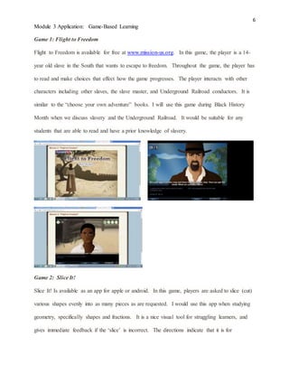 6
Module 3 Application: Game-Based Learning
Game 1: Flight to Freedom
Flight to Freedom is available for free at www.mission-us.org. In this game, the player is a 14-
year old slave in the South that wants to escape to freedom. Throughout the game, the player has
to read and make choices that effect how the game progresses. The player interacts with other
characters including other slaves, the slave master, and Underground Railroad conductors. It is
similar to the “choose your own adventure” books. I will use this game during Black History
Month when we discuss slavery and the Underground Railroad. It would be suitable for any
students that are able to read and have a prior knowledge of slavery.
Game 2: Slice It!
Slice It! Is available as an app for apple or android. In this game, players are asked to slice (cut)
various shapes evenly into as many pieces as are requested. I would use this app when studying
geometry, specifically shapes and fractions. It is a nice visual tool for struggling learners, and
gives immediate feedback if the ‘slice’ is incorrect. The directions indicate that it is for
 