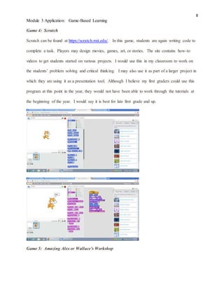 8
Module 3 Application: Game-Based Learning
Game 4: Scratch
Scratch can be found at https://scratch.mit.edu/. In this game, students are again writing code to
complete a task. Players may design movies, games, art, or stories. The site contains how-to
videos to get students started on various projects. I would use this in my classroom to work on
the students’ problem solving and critical thinking. I may also use it as part of a larger project in
which they are using it as a presentation tool. Although I believe my first graders could use this
program at this point in the year, they would not have been able to work through the tutorials at
the beginning of the year. I would say it is best for late first grade and up.
Game 5: Amazing Alex or Wallace’s Workshop
 