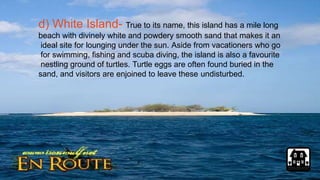 d) White Island- True to its name, this island has a mile long
beach with divinely white and powdery smooth sand that makes it an
ideal site for lounging under the sun. Aside from vacationers who go
for swimming, fishing and scuba diving, the island is also a favourite
nestling ground of turtles. Turtle eggs are often found buried in the
sand, and visitors are enjoined to leave these undisturbed.
 