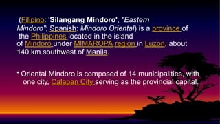 (Filipino: 'Silangang Mindoro', "Eastern
Mindoro"; Spanish: Mindoro Oriental) is a province of
the Philippines located in the island
of Mindoro under MIMAROPA region in Luzon, about
140 km southwest of Manila.
• Oriental Mindoro is composed of 14 municipalities, with
one city, Calapan City serving as the provincial capital.
 