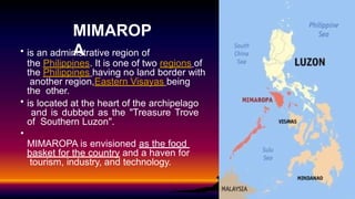 • is an administrative region of
the Philippines. It is one of two regions of
the Philippines having no land border with
another region,Eastern Visayas being
the other.
• is located at the heart of the archipelago
and is dubbed as the "Treasure Trove
of Southern Luzon".
•
MIMAROPA is envisioned as the food
basket for the country and a haven for
tourism, industry, and technology.
MIMAROP
A
 