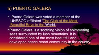 •, Puerto Galera was voted a member of the
UNESCO affiliated ‘The Club of the Most
Beautiful Bays in the World.
•Puerto Galera is a soothing vision of shimmering
seas surrounded by lush mountains. It is
considered one of the most beautiful and
developed beach resort community in the country.
a) PUERTO GALERA
 