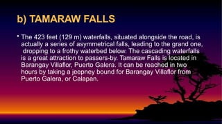 b) TAMARAW FALLS
• The 423 feet (129 m) waterfalls, situated alongside the road, is
actually a series of asymmetrical falls, leading to the grand one,
dropping to a frothy waterbed below. The cascading waterfalls
is a great attraction to passers-by. Tamaraw Falls is located in
Barangay Villaflor, Puerto Galera. It can be reached in two
hours by taking a jeepney bound for Barangay Villaflor from
Puerto Galera, or Calapan.
 