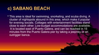 c) SABANG BEACH
• This area is ideal for swimming, snorkeling, and scuba diving. A
cluster of nightspots abound in this area, which make it popular
for evening socials. Cottages with entertainment facilities stand
close to each other. Low-budget accommodations are available.
It is located east of Puerto Galera, and can be reached in 15
minutes from the Puerto Galera pier by taking a jeepney or an
outrigger banca.
 