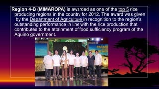 Region 4-B (MIMAROPA) is awarded as one of the top 5 rice
producing regions in the country for 2012. The award was given
by the Department of Agriculture in recognition to the region's
outstanding performance in line with the rice production that
contributes to the attainment of food sufficiency program of the
Aquino government.
 