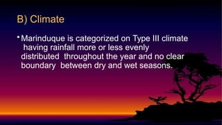 B) Climate
•Marinduque is categorized on Type III climate
having rainfall more or less evenly
distributed throughout the year and no clear
boundary between dry and wet seasons.
 