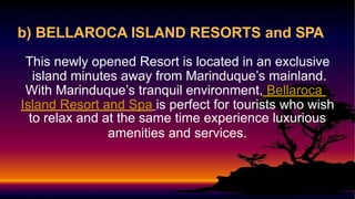 b) BELLAROCA ISLAND RESORTS and SPA
This newly opened Resort is located in an exclusive
island minutes away from Marinduque’s mainland.
With Marinduque’s tranquil environment, Bellaroca
Island Resort and Spa is perfect for tourists who wish
to relax and at the same time experience luxurious
amenities and services.
 