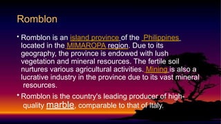 • Romblon is an island province of the Philippines
located in the MIMAROPA region. Due to its
geography, the province is endowed with lush
vegetation and mineral resources. The fertile soil
nurtures various agricultural activities. Mining is also a
lucrative industry in the province due to its vast mineral
resources.
• Romblon is the country's leading producer of high-
quality marble, comparable to that of Italy.
Romblon
 