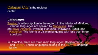 Calapan City is the regional
center
Languages
Tagalog is widely spoken in the region. In the interior of Mindoro,
various languages are spoken by Mangyans. They
are Iraya, Alangan, Tawbuid, Hanunoo, Tadyawan, Buhid, and
Ratagnon. The later is a Visayan language with less than three
speakers.
In Romblon, there are three main languages: Romblomanon, Asi,
and Onhan. These languages belong to the Visayan language
family.
 