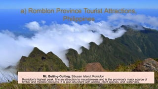 Mt. Guiting-Guiting, Sibuyan Island, Romblon
Romblon's highest peak. It is an attraction to mountaineers and is the province's major source of
timber and metallic products. It is also abundant with wildlife, plant species, and waterfalls.
a) Romblon Province Tourist Attractions,
Philippines
 