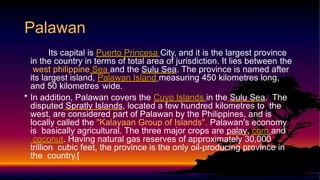 Its capital is Puerto Princesa City, and it is the largest province
in the country in terms of total area of jurisdiction. It lies between the
west philippine Sea and the Sulu Sea. The province is named after
its largest island, Palawan Island measuring 450 kilometres long,
and 50 kilometres wide.
• In addition, Palawan covers the Cuyo Islands in the Sulu Sea. The
disputed Spratly Islands, located a few hundred kilometres to the
west, are considered part of Palawan by the Philippines, and is
locally called the "Kalayaan Group of Islands". Palawan's economy
is basically agricultural. The three major crops are palay, corn and
coconut. Having natural gas reserves of approximately 30,000
trillion cubic feet, the province is the only oil-producing province in
the country.[
Palawan
 