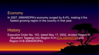 Economy
In 2007, MIMAROPA's economy surged by 9.4%, making it the
fastest growing region in the country in that year.
History
Executive Order No. 103, dated May 17, 2002, divided Region IV
(Southern Tagalog) into Region IV-A (CALABARZON) and
Region IV-B (MIMAROPA).
 