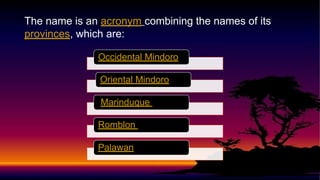 The name is an acronym combining the names of its
provinces, which are:
Occidental Mindoro
Oriental Mindoro
Marinduque
Romblon
Palawan
 