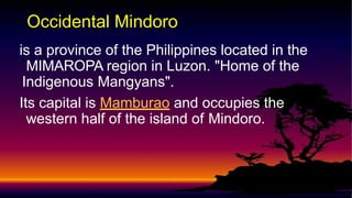 is a province of the Philippines located in the
MIMAROPA region in Luzon. "Home of the
Indigenous Mangyans".
Its capital is Mamburao and occupies the
western half of the island of Mindoro.
Occidental Mindoro
 