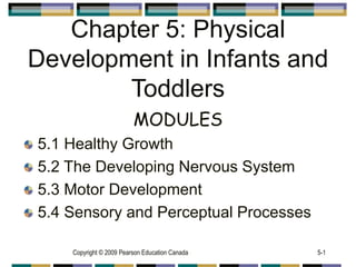 Copyright © 2009 Pearson Education Canada 5-1
Chapter 5: Physical
Development in Infants and
Toddlers
MODULES
5.1 Healthy Growth
5.2 The Developing Nervous System
5.3 Motor Development
5.4 Sensory and Perceptual Processes
 