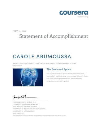 coursera.org
Statement of Accomplishment
JULY 31, 2015
CAROLE ABUMOUSSA
HAS SUCCESSFULLY COMPLETED AN ONLINE NON-CREDIT COURSE OFFERED BY DUKE
UNIVERSITY.
The Brain and Space
This course concerns our spatial abilities, and covers vision,
hearing, body position sensing, movement, and balance. It closes
with topics involving representations, reference frames,
navigation, memory, and cognition.
PROFESSOR JENNIFER M. GROH, PH.D
CENTER FOR COGNITIVE NEUROSCIENCE
DUKE INSTITUTE FOR BRAIN SCIENCES
DEPARTMENT OF PSYCHOLOGY AND NEUROSCIENCE
DEPARTMENT OF NEUROBIOLOGY
DUKE UNIVERSITY
DUKE UNIVERSITY CANNOT GUARANTEE THE IDENTITY OF THE STUDENT TAKING THIS ONLINE COURSE.
 