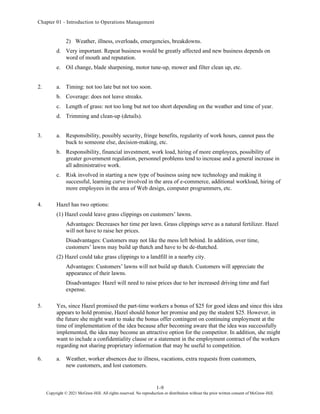 Chapter 01 - Introduction to Operations Management
1-9
Copyright © 2021 McGraw-Hill. All rights reserved. No reproduction or distribution without the prior written consent of McGraw-Hill.
2) Weather, illness, overloads, emergencies, breakdowns.
d. Very important. Repeat business would be greatly affected and new business depends on
word of mouth and reputation.
e. Oil change, blade sharpening, motor tune-up, mower and filter clean up, etc.
2. a. Timing: not too late but not too soon.
b. Coverage: does not leave streaks.
c. Length of grass: not too long but not too short depending on the weather and time of year.
d. Trimming and clean-up (details).
3. a. Responsibility, possibly security, fringe benefits, regularity of work hours, cannot pass the
buck to someone else, decision-making, etc.
b. Responsibility, financial investment, work load, hiring of more employees, possibility of
greater government regulation, personnel problems tend to increase and a general increase in
all administrative work.
c. Risk involved in starting a new type of business using new technology and making it
successful, learning curve involved in the area of e-commerce, additional workload, hiring of
more employees in the area of Web design, computer programmers, etc.
4. Hazel has two options:
(1) Hazel could leave grass clippings on customers’ lawns.
Advantages: Decreases her time per lawn. Grass clippings serve as a natural fertilizer. Hazel
will not have to raise her prices.
Disadvantages: Customers may not like the mess left behind. In addition, over time,
customers’ lawns may build up thatch and have to be de-thatched.
(2) Hazel could take grass clippings to a landfill in a nearby city.
Advantages: Customers’ lawns will not build up thatch. Customers will appreciate the
appearance of their lawns.
Disadvantages: Hazel will need to raise prices due to her increased driving time and fuel
expense.
5. Yes, since Hazel promised the part-time workers a bonus of $25 for good ideas and since this idea
appears to hold promise, Hazel should honor her promise and pay the student $25. However, in
the future she might want to make the bonus offer contingent on continuing employment at the
time of implementation of the idea because after becoming aware that the idea was successfully
implemented, the idea may become an attractive option for the competitor. In addition, she might
want to include a confidentiality clause or a statement in the employment contract of the workers
regarding not sharing proprietary information that may be useful to competition.
6. a. Weather, worker absences due to illness, vacations, extra requests from customers,
new customers, and lost customers.
 