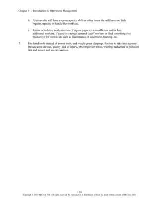Chapter 01 - Introduction to Operations Management
1-10
Copyright © 2021 McGraw-Hill. All rights reserved. No reproduction or distribution without the prior written consent of McGraw-Hill.
b. At times she will have excess capacity while at other times she will have too little
regular capacity to handle the workload.
c. Revise schedules, work overtime if regular capacity is insufficient and/or hire
additional workers, if capacity exceeds demand layoff workers or find something else
productive for them to do such as maintenance of equipment, training, etc.
7. Use hand tools instead of power tools, and recycle grass clippings. Factors to take into account
include cost savings, quality, risk of injury, job completion times, training, reduction in pollution
(air and noise), and energy savings.
 