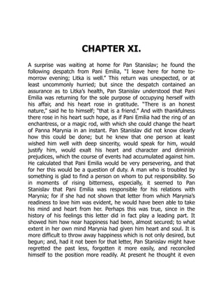 CHAPTER XI.
A surprise was waiting at home for Pan Stanislav; he found the
following despatch from Pani Emilia, “I leave here for home to-
morrow evening; Litka is well.” This return was unexpected, or at
least uncommonly hurried; but since the despatch contained an
assurance as to Litka’s health, Pan Stanislav understood that Pani
Emilia was returning for the sole purpose of occupying herself with
his affair, and his heart rose in gratitude. “There is an honest
nature,” said he to himself; “that is a friend.” And with thankfulness
there rose in his heart such hope, as if Pani Emilia had the ring of an
enchantress, or a magic rod, with which she could change the heart
of Panna Marynia in an instant. Pan Stanislav did not know clearly
how this could be done; but he knew that one person at least
wished him well with deep sincerity, would speak for him, would
justify him, would exalt his heart and character and diminish
prejudices, which the course of events had accumulated against him.
He calculated that Pani Emilia would be very persevering, and that
for her this would be a question of duty. A man who is troubled by
something is glad to find a person on whom to put responsibility. So
in moments of rising bitterness, especially, it seemed to Pan
Stanislav that Pani Emilia was responsible for his relations with
Marynia; for if she had not shown that letter from which Marynia’s
readiness to love him was evident, he would have been able to take
his mind and heart from her. Perhaps this was true, since in the
history of his feelings this letter did in fact play a leading part. It
showed him how near happiness had been, almost secured; to what
extent in her own mind Marynia had given him heart and soul. It is
more difficult to throw away happiness which is not only desired, but
begun; and, had it not been for that letter, Pan Stanislav might have
regretted the past less, forgotten it more easily, and reconciled
himself to the position more readily. At present he thought it even
 