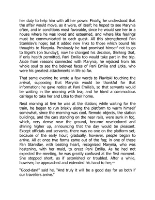 her duty to help him with all her power. Finally, he understood that
the affair would move, as it were, of itself; he hoped to see Marynia
often, and in conditions most favorable, since he would see her in a
house where he was loved and esteemed, and where like feelings
must be communicated to each guest. All this strengthened Pan
Stanislav’s hope; but it added new links to those which bound his
thoughts to Marynia. Previously he had promised himself not to go
to Bigiel’s (on Sunday); now he changed his decision, thinking that,
if only health permitted, Pani Emilia too would take part in the trip.
Aside from reasons connected with Marynia, he rejoiced from his
whole soul to see the beloved faces of Pani Emilia and Litka, who
were his greatest attachments in life so far.
That same evening he wrote a few words to Plavitski touching the
arrival, supposing that Marynia would be thankful for that
information; he gave notice at Pani Emilia’s, so that servants would
be waiting in the morning with tea; and he hired a commodious
carriage to take her and Litka to their home.
Next morning at five he was at the station; while waiting for the
train, he began to run briskly along the platform to warm himself
somewhat, since the morning was cool. Remote objects, the station
buildings, and the cars standing on the near rails, were sunk in fog,
which, very dense near the ground, became rose-colored and
shining higher up, announcing that the day would be pleasant.
Except officials and servants, there was no one on the platform yet,
because of the early hour; gradually, however, people began to
arrive. All at once two forms came out of the fog; in one of these
Pan Stanislav, with beating heart, recognized Marynia, who was
hastening, with her maid, to greet Pani Emilia. As he had not
expected the meeting, he was greatly confused at the first moment.
She stopped short, as if astonished or troubled. After a while,
however, he approached and extended his hand to her,—
“Good-day!” said he. “And truly it will be a good day for us both if
our travellers arrive.”
 