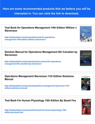 Here are some recommended products that we believe you will be
interested in. You can click the link to download.
Test Bank for Operations Management 14th Edition William J
Stevenson
http://testbankbell.com/product/test-bank-for-operations-
management-14th-edition-william-j-stevenson/
Solution Manual for Operations Management 6th Canadian by
Stevenson
http://testbankbell.com/product/solution-manual-for-operations-
management-6th-canadian-by-stevenson/
Operations Management Stevenson 11th Edition Solutions
Manual
http://testbankbell.com/product/operations-management-stevenson-11th-
edition-solutions-manual/
Test Bank For Human Physiology 15th Edition By Stuart Fox
http://testbankbell.com/product/test-bank-for-human-physiology-15th-
edition-by-stuart-fox/
 