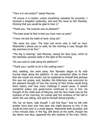“Then is it not certain?” asked Marynia.
“Of course it is certain, unless something unlooked for prevents. I
received a despatch yesterday, and sent the news to Pan Plavitski,
thinking that you would be glad to hear it.”
“Thank you. The surprise was so pleasant!”
“The best proof of that is that you have risen so early.”
“I have not lost the habit of early rising yet.”
“We came too soon. The train will arrive only in half an hour.
Meanwhile I advise you to walk, for the morning is cool, though the
day promises to be fine.”
“The fog is clearing,” said Marynia, raising her blue eyes, which to
Pan Stanislav seemed violet in the light of the morning.
“Do you wish to walk along the platform?”
“Thank you; I prefer to sit in the waiting-room.”
And, nodding, she went away. Pan Stanislav began to fly with
hurried steps along the platform. It was somewhat bitter to think
that she would not remain; but he explained to himself that perhaps
this was not proper, and, besides, the bitterness was overcome by
the pleasant thought of how the coming of Pani Emilia would bring
them nearer, and how many meetings it would cause. A certain
wonderful solace and good-humor continued to rise in him. He
thought of the violet eyes of Marynia, and her face made rosy by the
coolness of the morning; he rushed past the windows of the hall in
which she was sitting, and said to himself almost joyfully,—
“Ah, ha! sit there, hide thyself! I will find thee.” And he felt with
greater force than ever how dear she might become to him, if she
would be kind even in a small degree. Meanwhile bells sounded; and
a few minutes later, in the fog, still dense at the earth, though the
sky above was blue, appeared the dim outlines of the train, which,
 